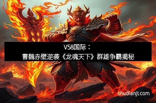 V58国际:曹魏赤壁逆袭《龙魂天下》群雄争霸揭秘