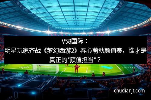 V58国际:明星玩家齐战《梦幻西游2》春心萌动颜值赛,谁才是真正的“颜值担当”?