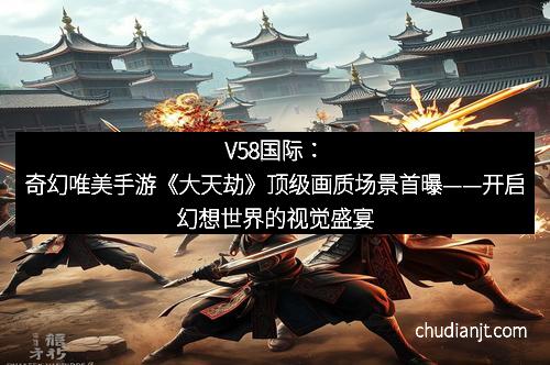 V58国际:奇幻唯美手游《大天劫》顶级画质场景首曝——开启幻想世界的视觉盛宴